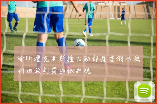 徐昕遭克里斯撞击肋部痛苦倒地裁判回放判罚违体犯规