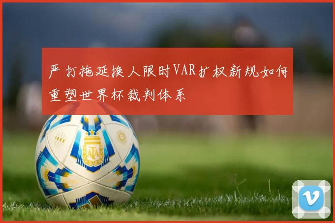 严打拖延换人限时VAR扩权新规如何重塑世界杯裁判体系