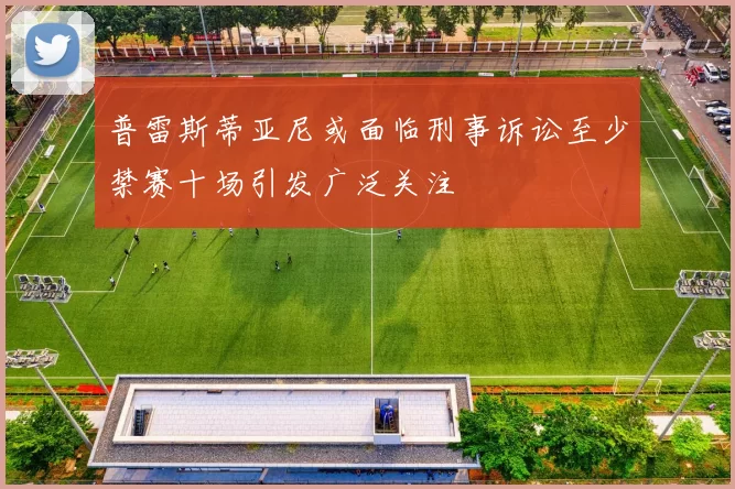 普雷斯蒂亚尼或面临刑事诉讼至少禁赛十场引发广泛关注