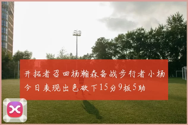 开拓者召回杨瀚森备战步行者小杨今日表现出色砍下15分9板5助