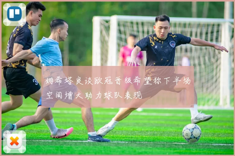 姆希塔良谈欧冠晋级希望称下半场空间增大助力球队表现