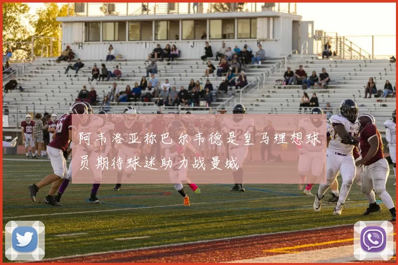 阿韦洛亚称巴尔韦德是皇马理想球员期待球迷助力战曼城