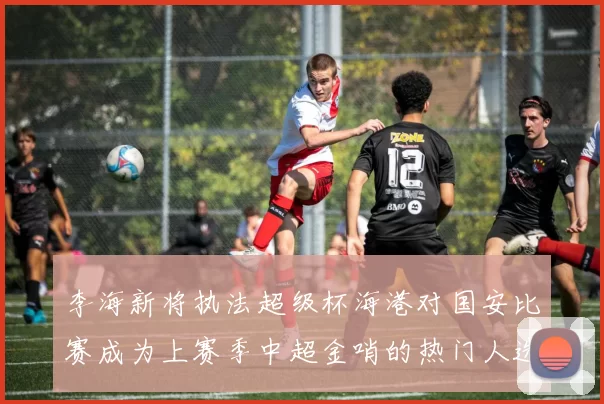 李海新将执法超级杯海港对国安比赛成为上赛季中超金哨的热门人选