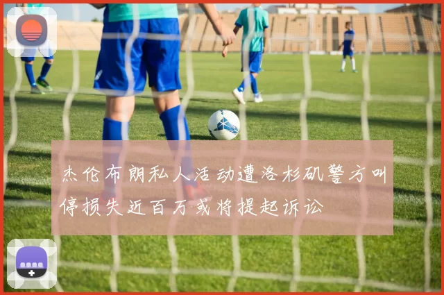 杰伦布朗私人活动遭洛杉矶警方叫停损失近百万或将提起诉讼