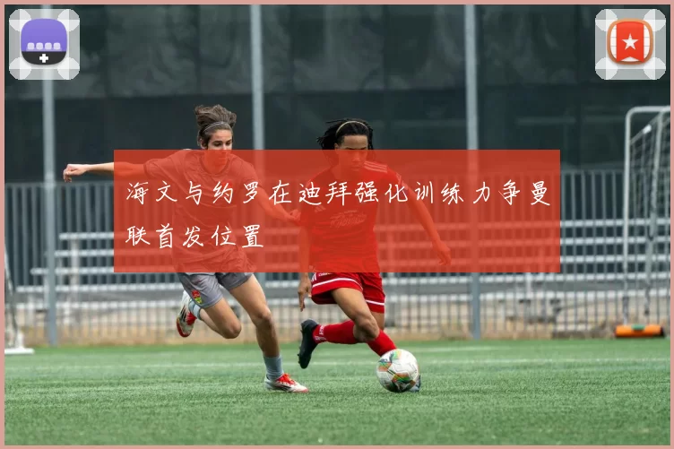 海文与约罗在迪拜强化训练力争曼联首发位置