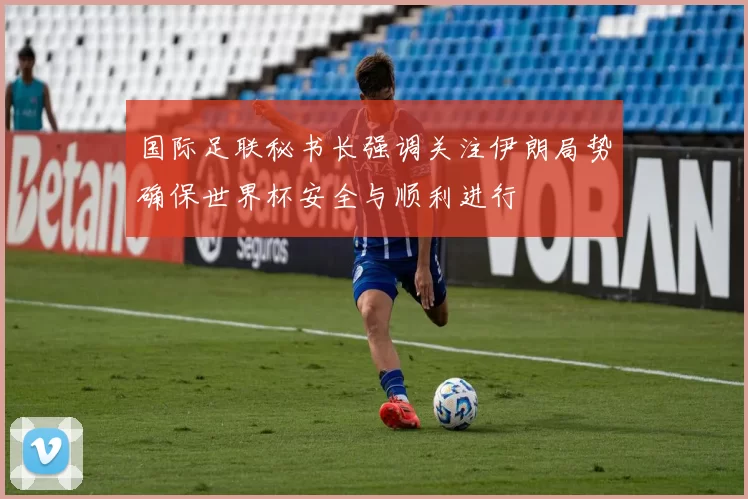 国际足联秘书长强调关注伊朗局势确保世界杯安全与顺利进行