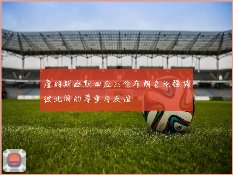 詹姆斯幽默回应杰伦布朗言论强调彼此间的尊重与友谊