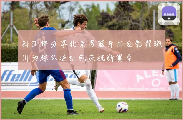 孙亚辉分享北京男篮开工合影翟晓川为球队送红包庆祝新赛季
