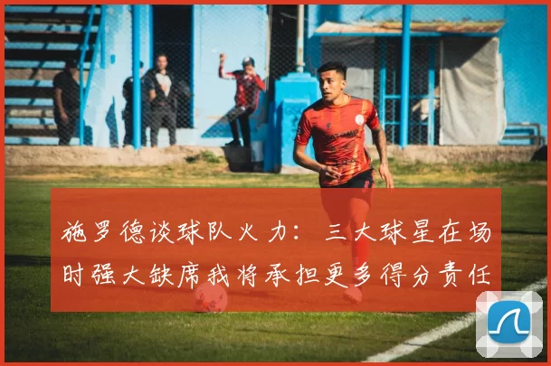 施罗德谈球队火力：三大球星在场时强大缺席我将承担更多得分责任