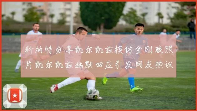 科纳特分享凯尔凯兹模仿金刚狼照片凯尔凯兹幽默回应引发网友热议