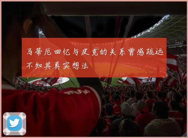 马蒂厄回忆与皮克的关系曾感疏远不知其真实想法