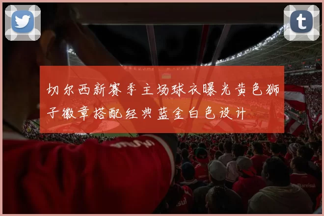 切尔西新赛季主场球衣曝光黄色狮子徽章搭配经典蓝金白色设计