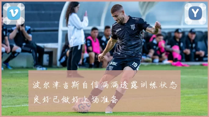 波尔津吉斯自信满满透露训练状态良好已做好上场准备