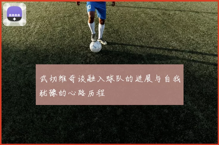武切维奇谈融入球队的进展与自我犹豫的心路历程