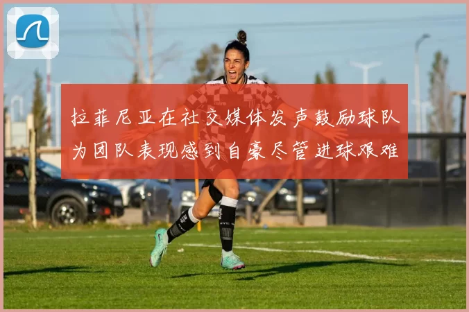 拉菲尼亚在社交媒体发声鼓励球队为团队表现感到自豪尽管进球艰难