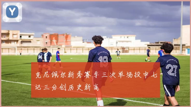 克尼佩尔新秀赛季三次单场投中七记三分创历史新高
